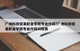 广州科技贸易职业学院专业代码?广州科技贸易职业学院专业代码对照表